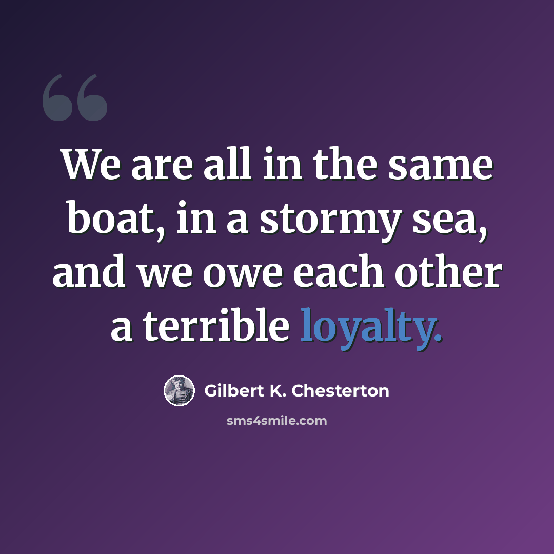 “We are all in the same boat, in a stormy sea, and we owe each other a terrible loyalty.” quote by Gilbert K. Chesterton
