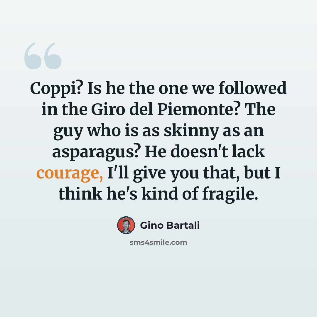 “Coppi? Is he the one we followed in the Giro del Piemonte? The guy who is as skinny as an asparagus? He doesn't lack courage, I'll give you that, but I think he's kind of fragile.” quote by Gino Bartali