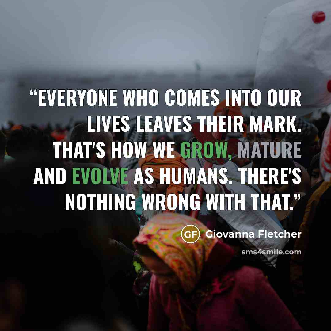 “Everyone who comes into our lives leaves their mark. That's how we grow, mature and evolve as humans. There's nothing wrong with that.” quote by Giovanna Fletcher