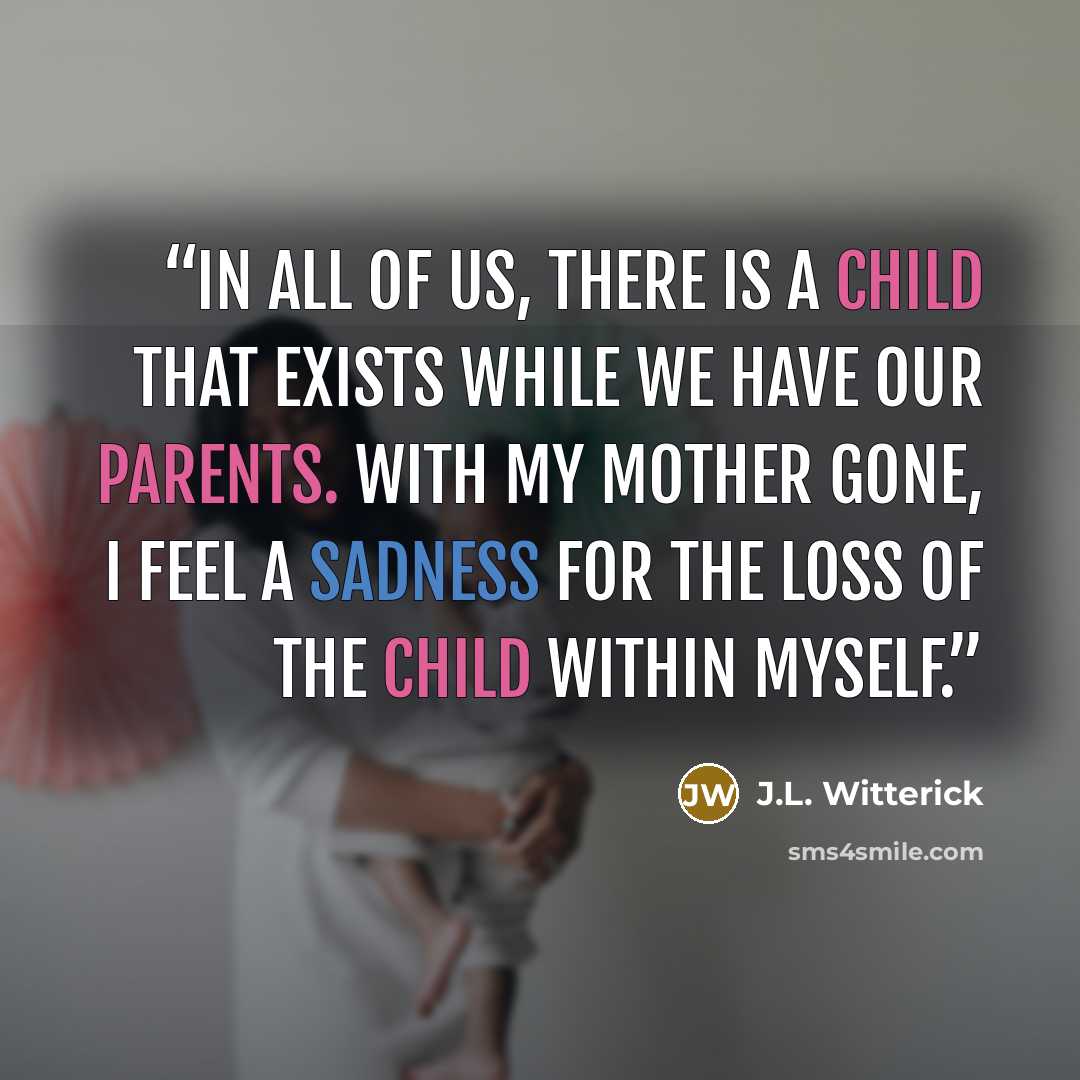“In all of us, there is a child that exists while we have our parents. With my mother gone, I feel a sadness for the loss of the child within myself.” quote by J.L. Witterick
