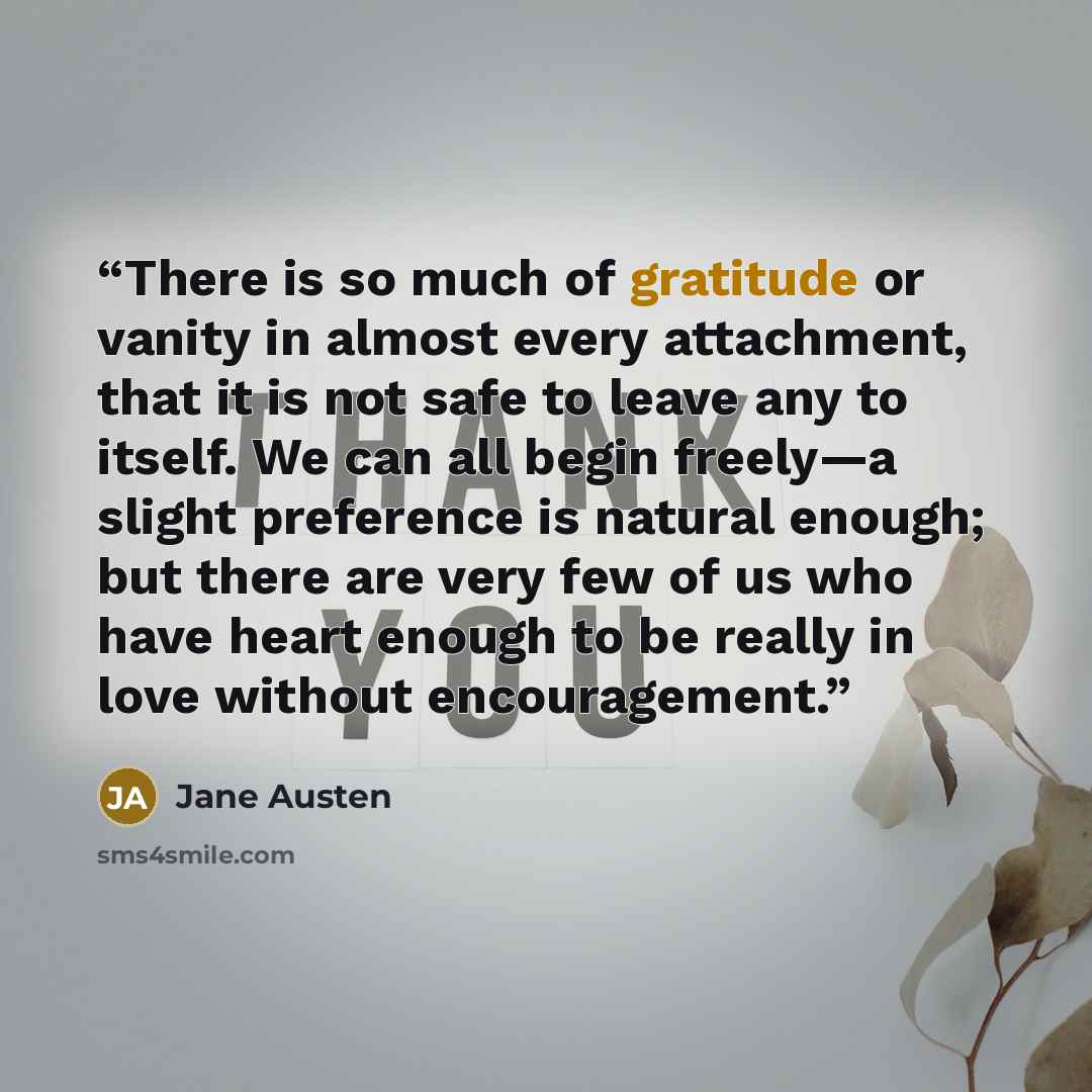 “There is so much of gratitude or vanity in almost every attachment, that it is not safe to leave any to itself. We can all begin freely—a slight preference is natural enough; but there are very few of us who have heart enough to be really in love without encouragement.” quote by Jane Austen