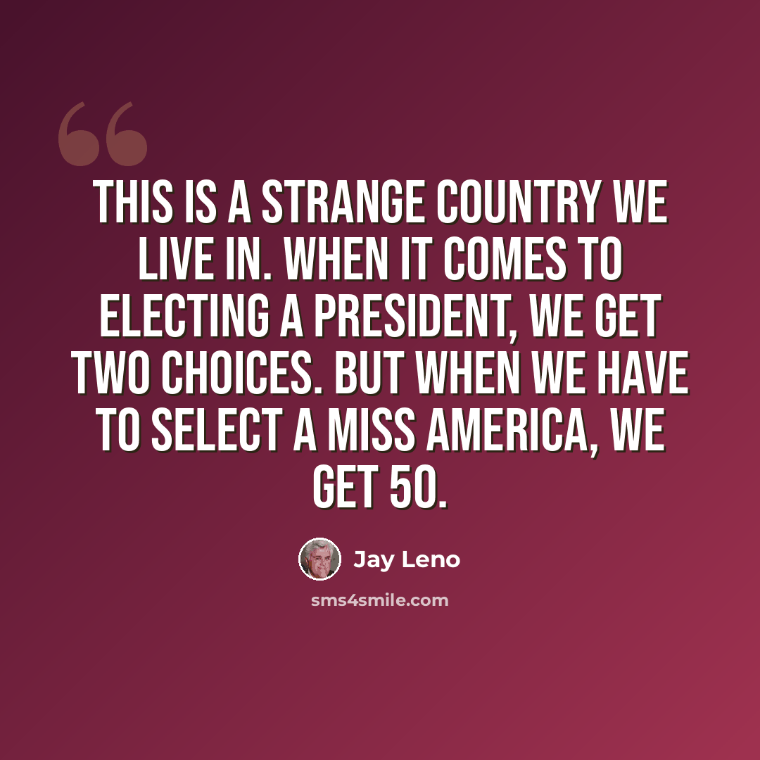 “This is a strange country we live in. When it comes to electing a President, we get two choices. But when we have to select a Miss America, we get 50.” quote by Jay Leno