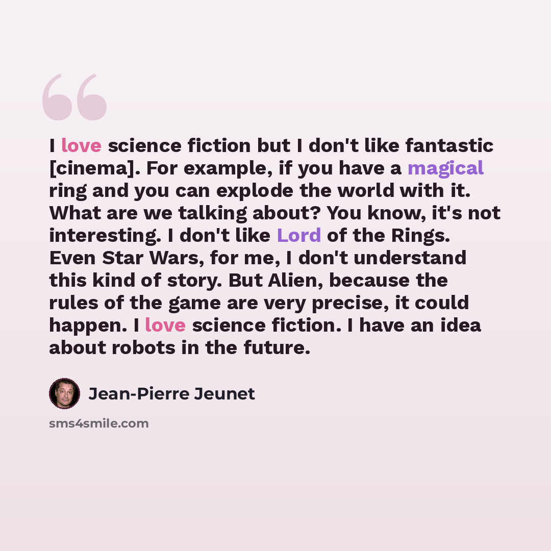“I love science fiction but I don't like fantastic [cinema]. For example, if you have a magical ring and you can explode the world with it. What are we talking about? You know, it's not interesting. I don't like Lord of the Rings. Even Star Wars, for me, I don't understand this kind of story. But…” quote by Jean-Pierre Jeunet