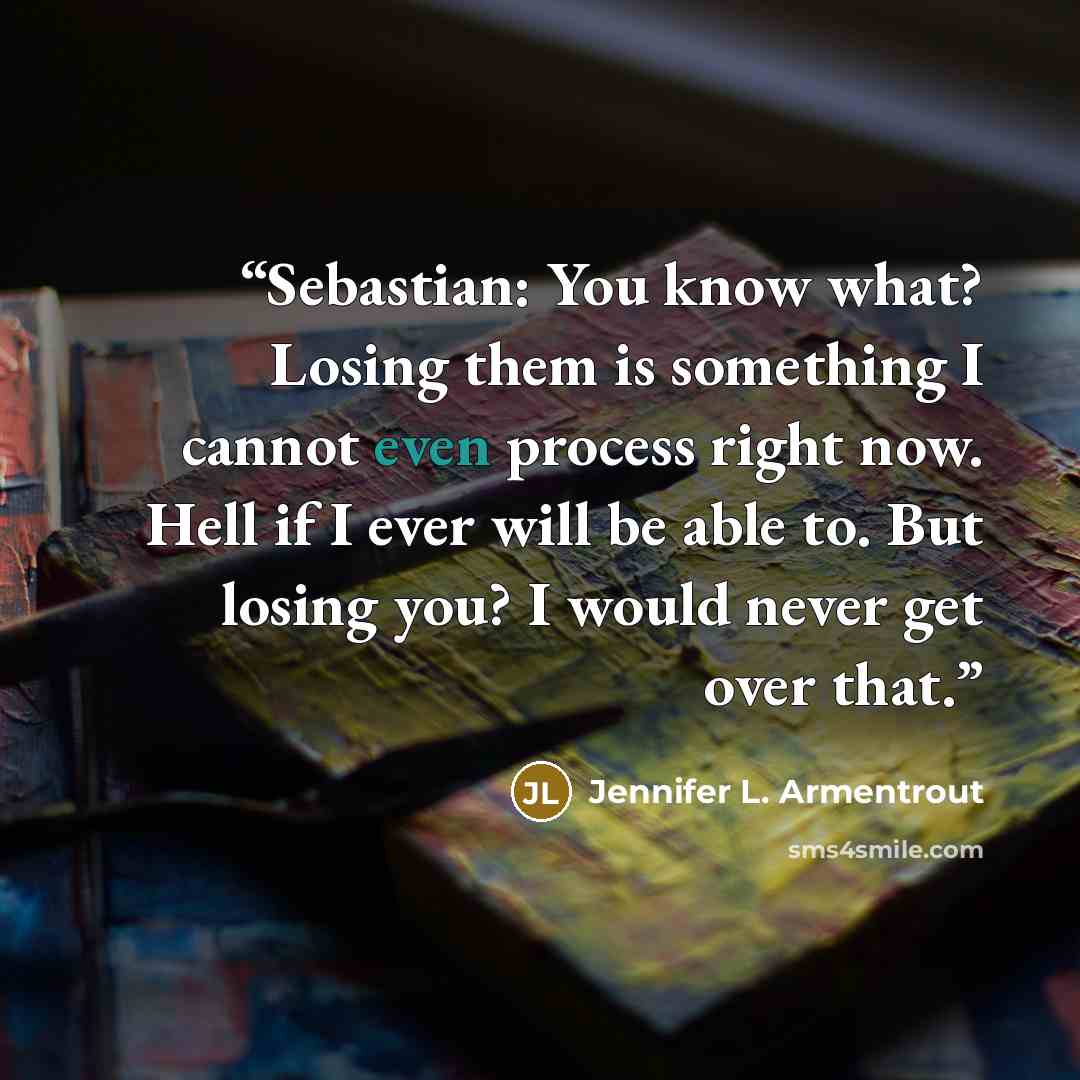 “Sebastian: You know what? Losing them is something I cannot even process right now. Hell if I ever will be able to. But losing you? I would never get over that.” quote by Jennifer L. Armentrout
