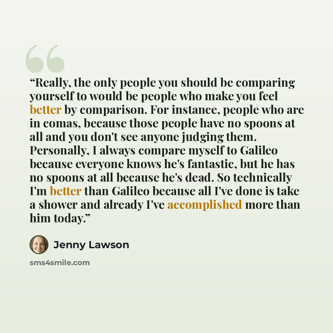 “Really, the only people you should be comparing yourself to would be people who make you feel better by comparison. For instance, people who are in comas, because those people have no spoons at all and you don't see anyone judging them. Personally, I always compare myself to Galileo because…” quote by Jenny Lawson