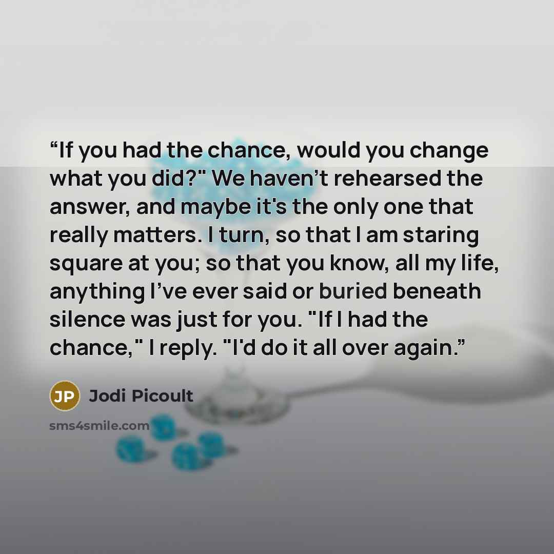 “If you had the chance, would you change what you did?" We haven't rehearsed the answer, and maybe it's the only one that really matters. I turn, so that I am staring square at you; so that you know, all my life, anything I've ever said or buried beneath silence was just for you. "If I had the…” quote by Jodi Picoult