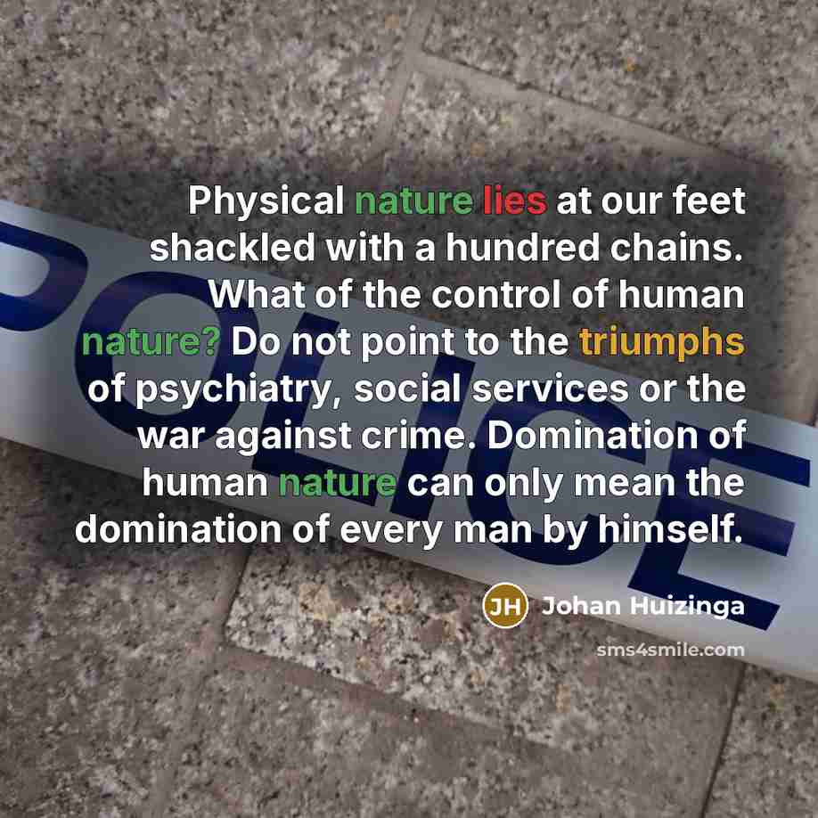 “Physical nature lies at our feet shackled with a hundred chains. What of the control of human nature? Do not point to the triumphs of psychiatry, social services or the war against crime. Domination of human nature can only mean the domination of every man by himself.” quote by Johan Huizinga