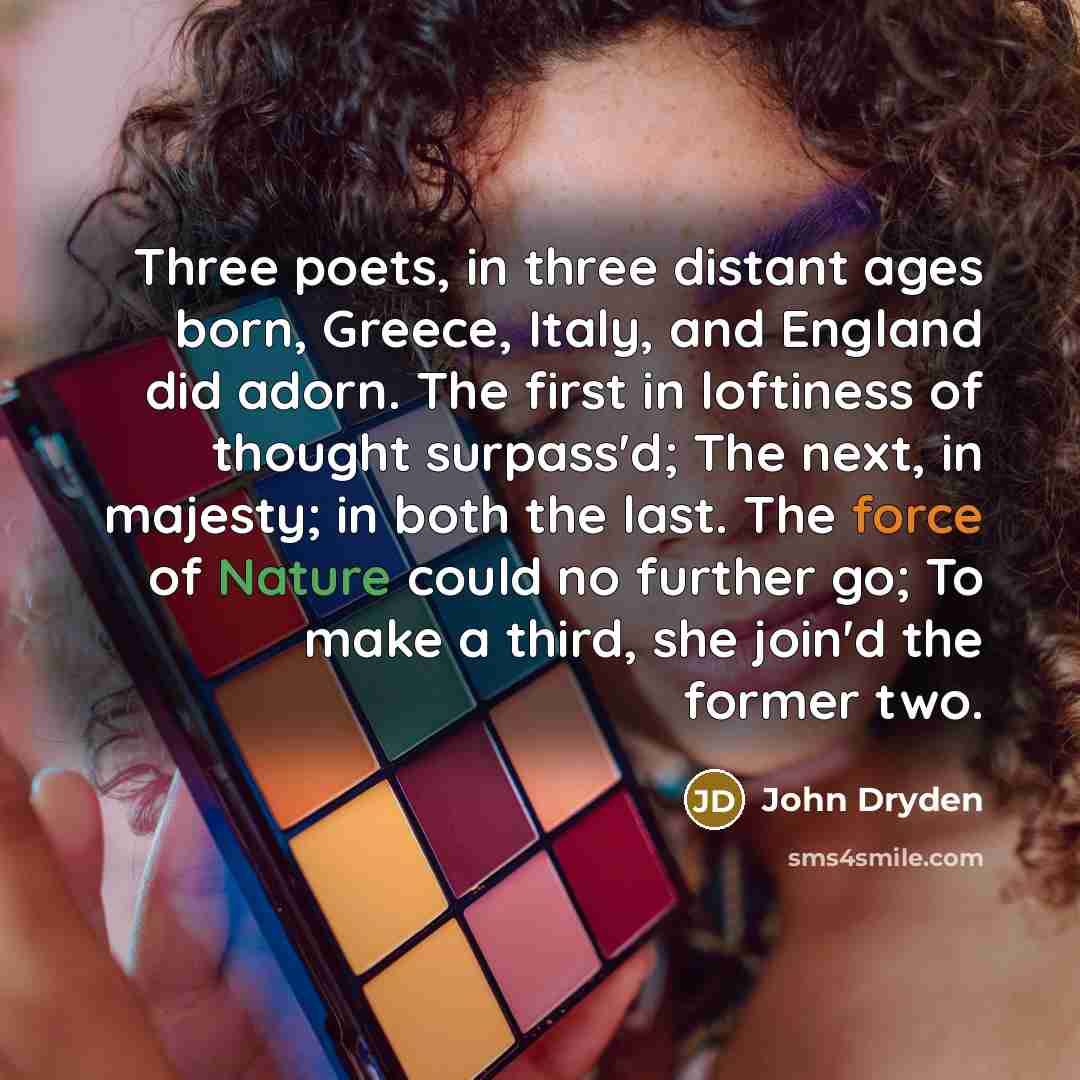 “Three poets, in three distant ages born, Greece, Italy, and England did adorn. The first in loftiness of thought surpass'd; The next, in majesty; in both the last. The force of Nature could no further go; To make a third, she join'd the former two.” quote by John Dryden