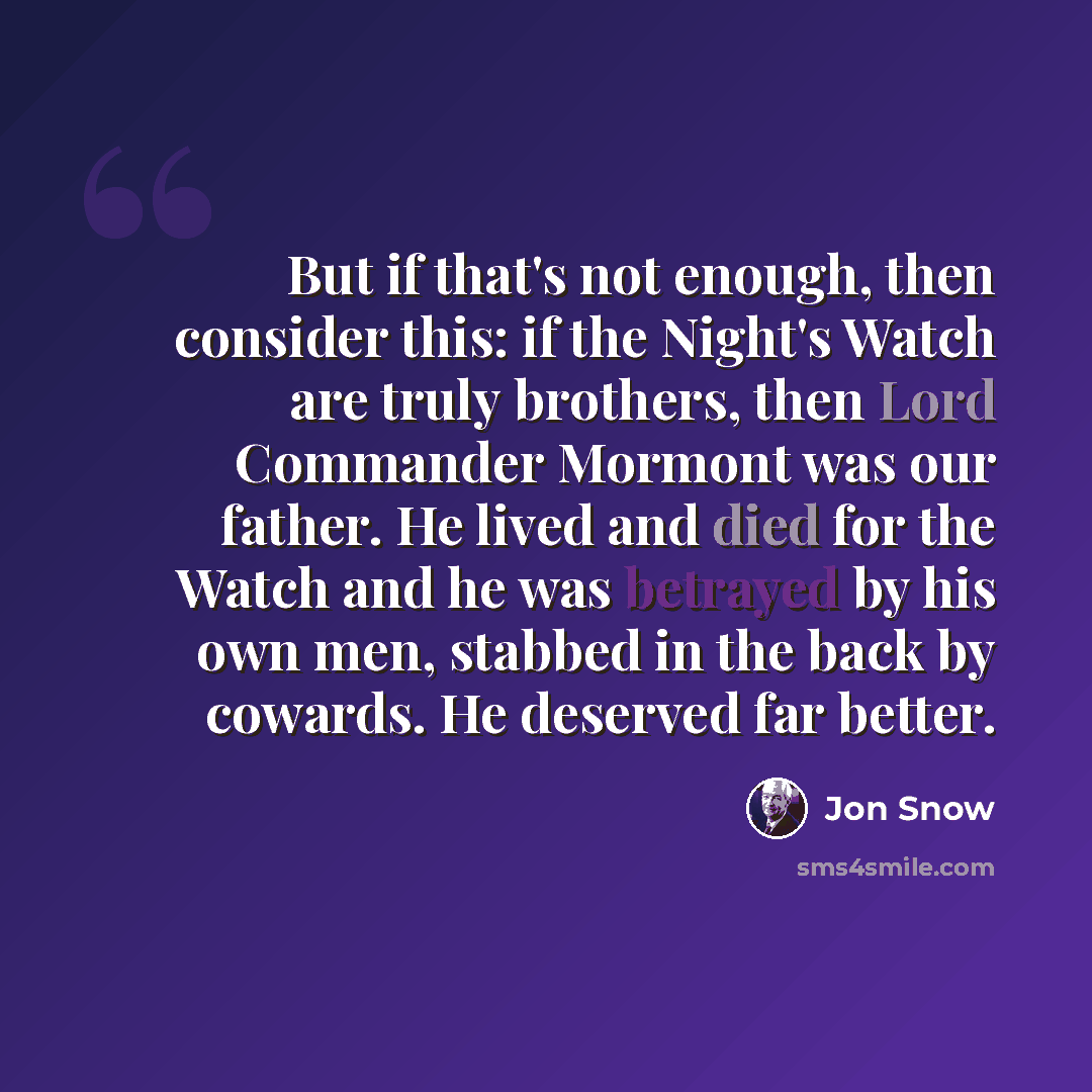 “But if that's not enough, then consider this: if the Night's Watch are truly brothers, then Lord Commander Mormont was our father. He lived and died for the Watch and he was betrayed by his own men, stabbed in the back by cowards. He deserved far better.” quote by Jon Snow
