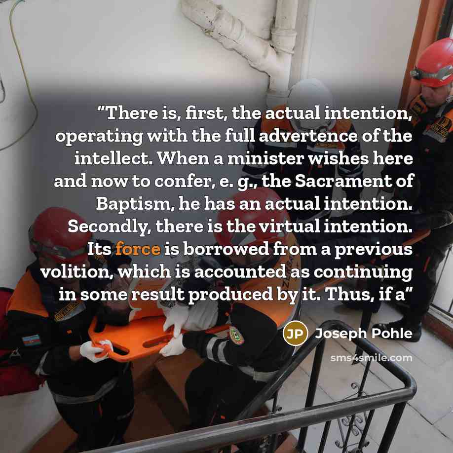 “There is, first, the actual intention, operating with the full advertence of the intellect. When a minister wishes here and now to confer, e. g., the Sacrament of Baptism, he has an actual intention. Secondly, there is the virtual intention. Its force is borrowed from a previous volition, which is…” quote by Joseph Pohle