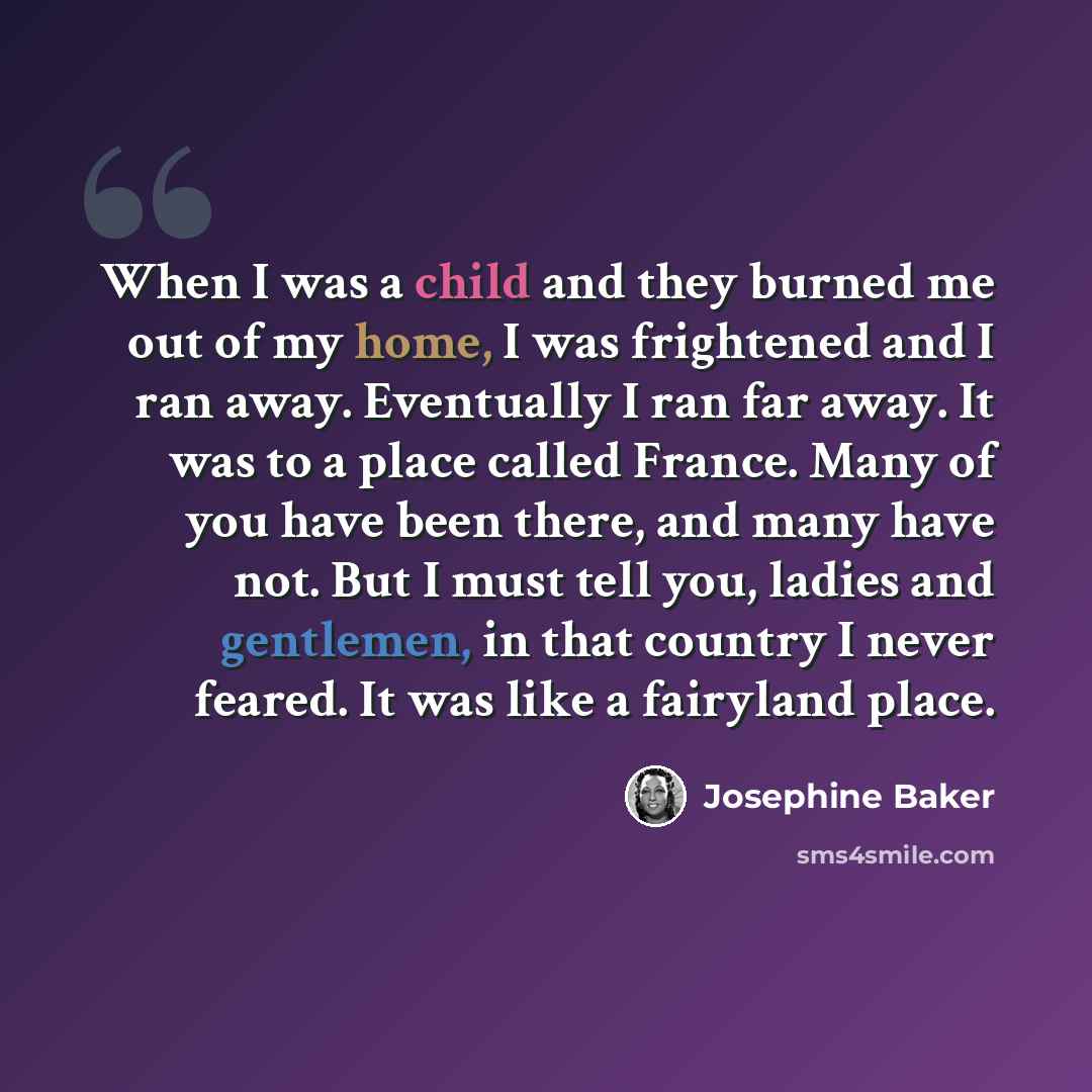 “When I was a child and they burned me out of my home, I was frightened and I ran away. Eventually I ran far away. It was to a place called France. Many of you have been there, and many have not. But I must tell you, ladies and gentlemen, in that country I never feared. It was like a fairyland place.” quote by Josephine Baker