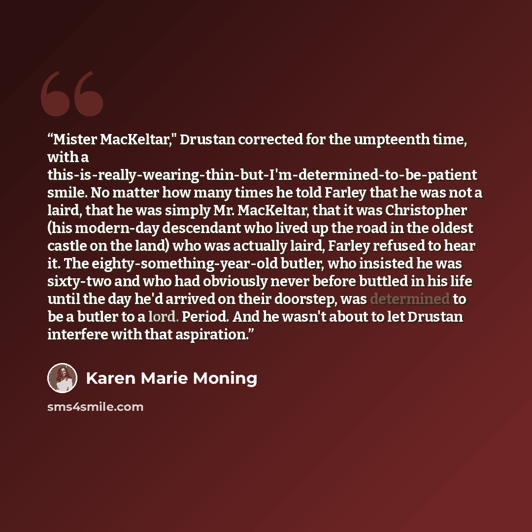 “Mister MacKeltar," Drustan corrected for the umpteenth time, with a this-is-really-wearing-thin-but-I'm-determined-to-be-patient smile. No matter how many times he told Farley that he was not a laird, that he was simply Mr. MacKeltar, that it was Christopher (his modern-day descendant who lived up…” quote by Karen Marie Moning