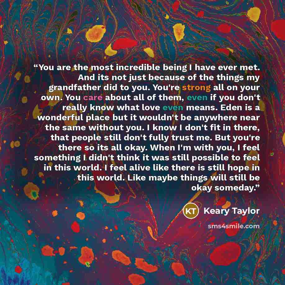 “You are the most incredible being I have ever met. And its not just because of the things my grandfather did to you. You're strong all on your own. You care about all of them, even if you don't really know what love even means. Eden is a wonderful place but it wouldn't be anywhere near the same…” quote by Keary Taylor