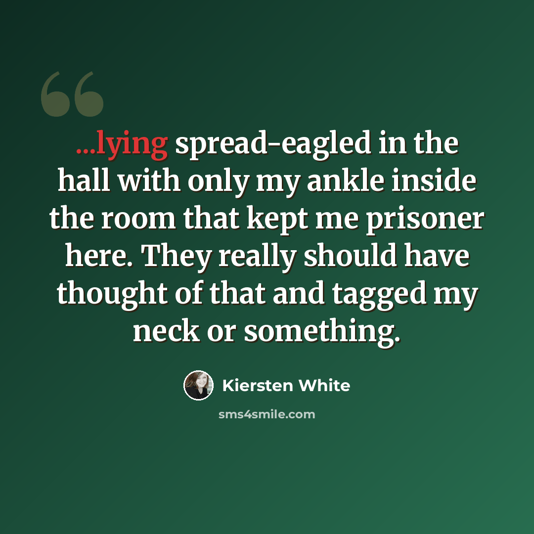 “...lying spread-eagled in the hall with only my ankle inside the room that kept me prisoner here. They really should have thought of that and tagged my neck or something.” quote by Kiersten White