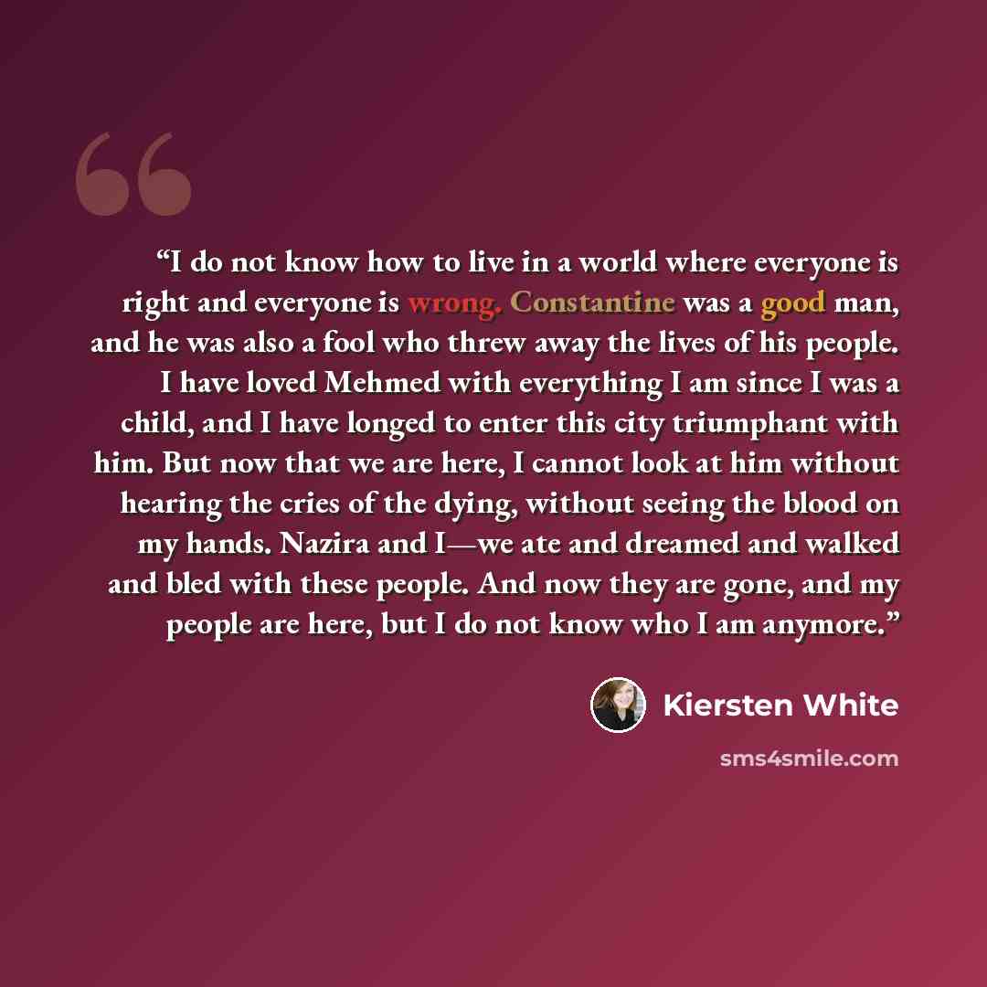 “I do not know how to live in a world where everyone is right and everyone is wrong. Constantine was a good man, and he was also a fool who threw away the lives of his people. I have loved Mehmed with everything I am since I was a child, and I have longed to enter this city triumphant with him. But…” quote by Kiersten White