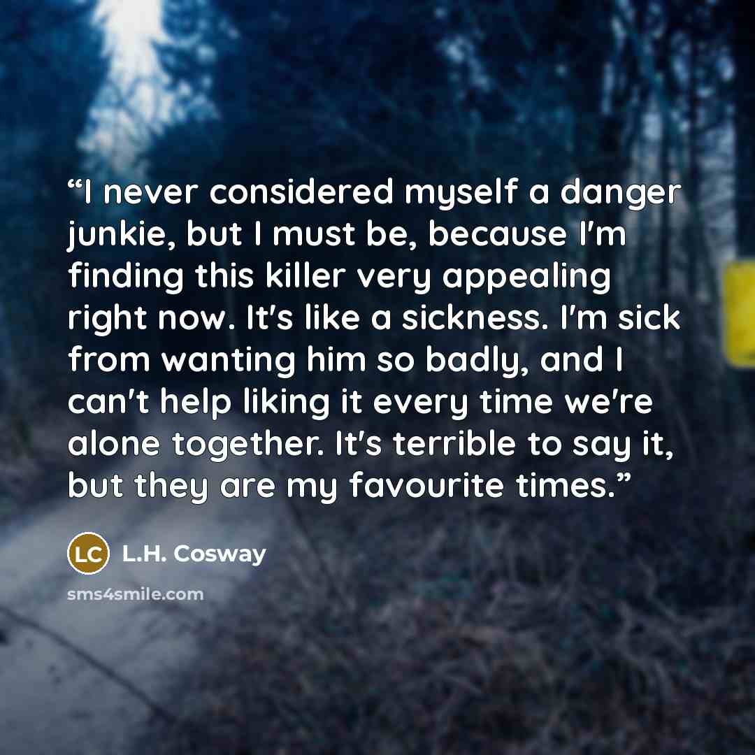 “I never considered myself a danger junkie, but I must be, because I'm finding this killer very appealing right now. It's like a sickness. I'm sick from wanting him so badly, and I can't help liking it every time we're alone together. It's terrible to say it, but they are my favourite times.” quote by L.H. Cosway