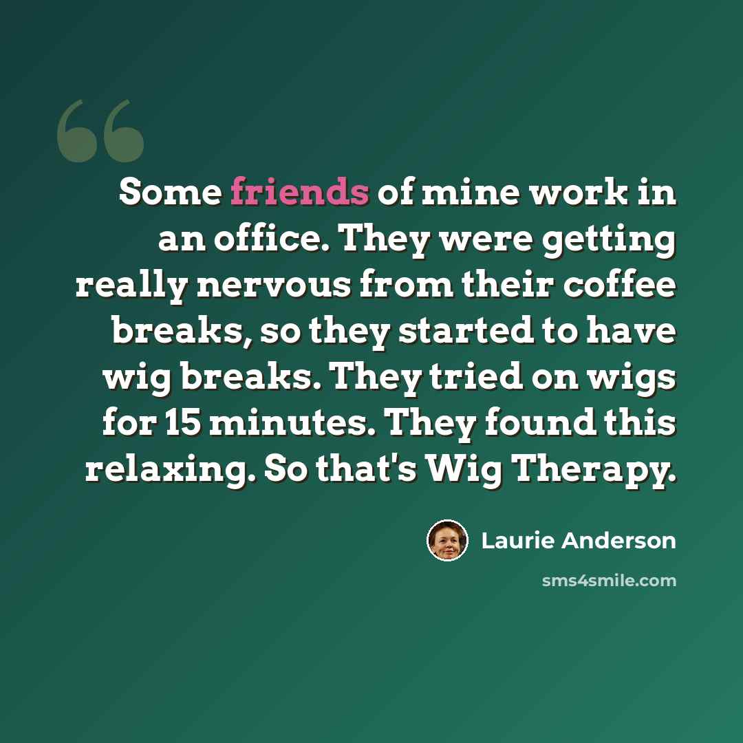 “Some friends of mine work in an office. They were getting really nervous from their coffee breaks, so they started to have wig breaks. They tried on wigs for 15 minutes. They found this relaxing. So that's Wig Therapy.” quote by Laurie Anderson