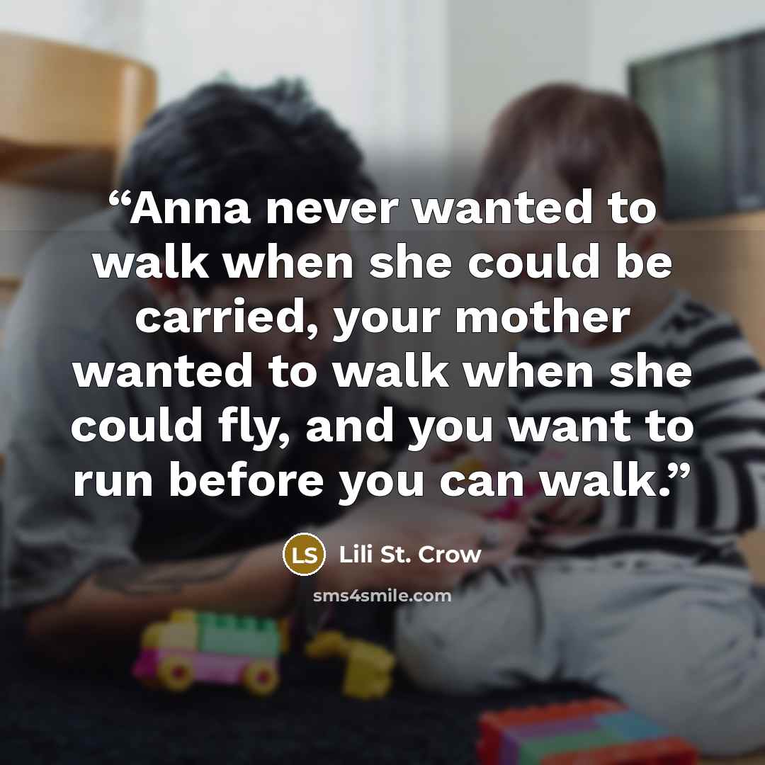 “Anna never wanted to walk when she could be carried, your mother wanted to walk when she could fly, and you want to run before you can walk.” quote by Lili St. Crow