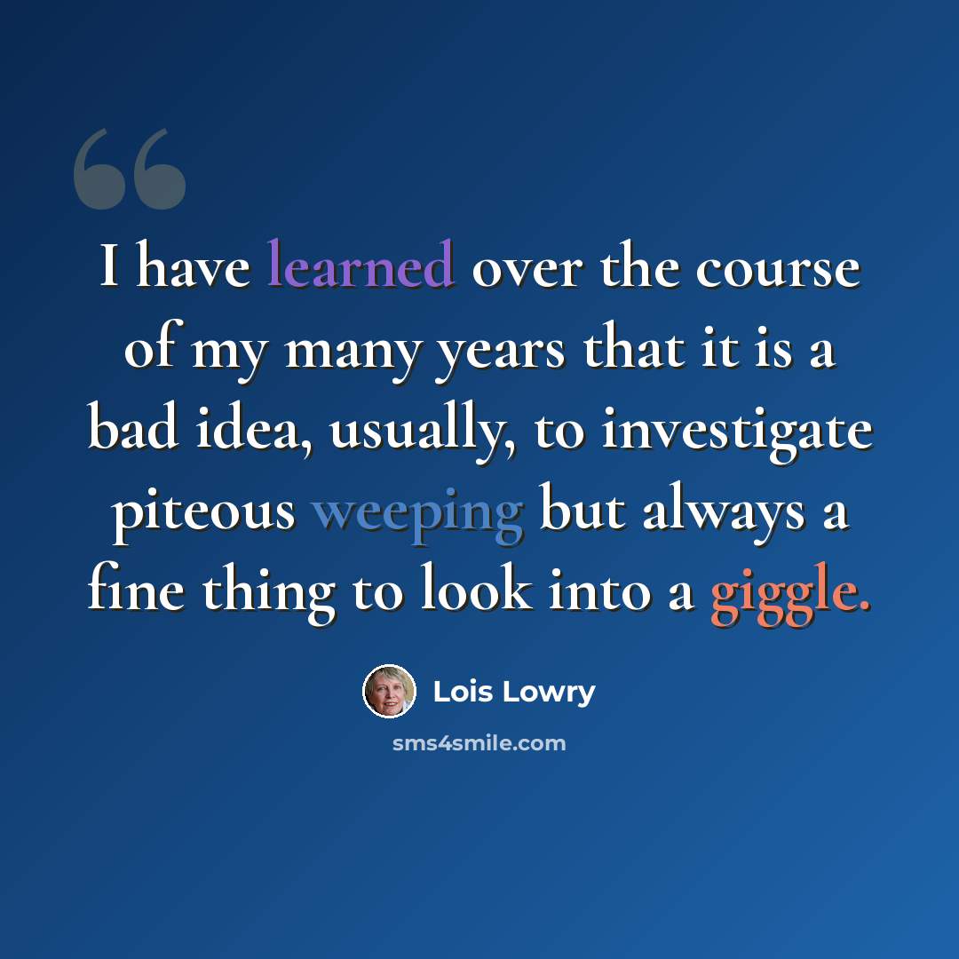 “I have learned over the course of my many years that it is a bad idea, usually, to investigate piteous weeping but always a fine thing to look into a giggle.” quote by Lois Lowry