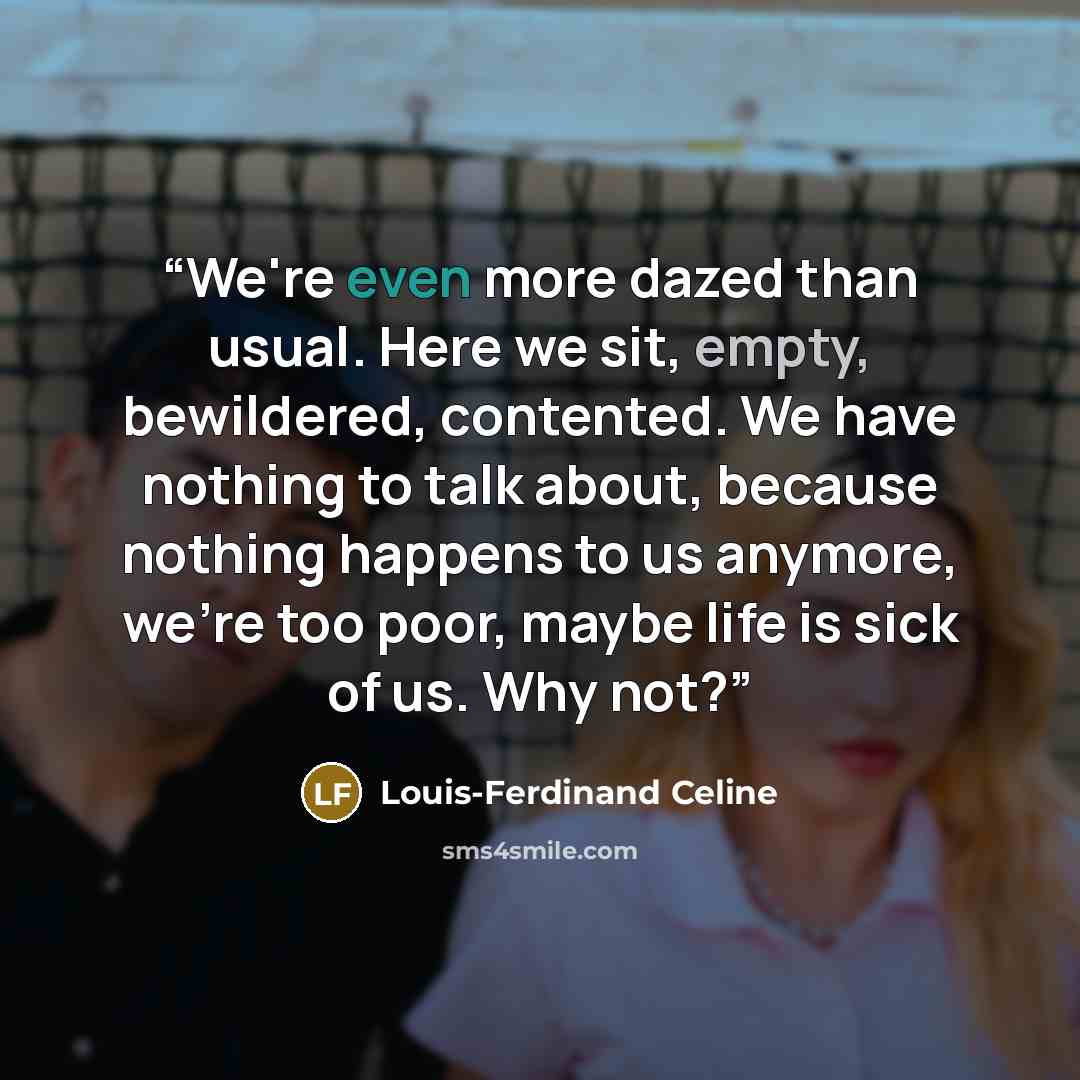 “We're even more dazed than usual. Here we sit, empty, bewildered, contented. We have nothing to talk about, because nothing happens to us anymore, we're too poor, maybe life is sick of us. Why not?” quote by Louis-Ferdinand Céline