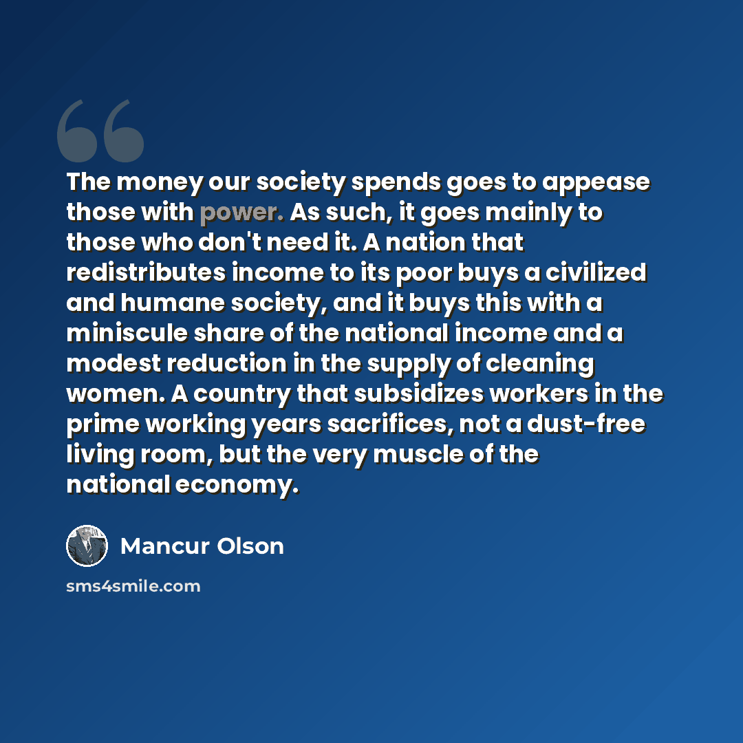“The money our society spends goes to appease those with power. As such, it goes mainly to those who don't need it. A nation that redistributes income to its poor buys a civilized and humane society, and it buys this with a miniscule share of the national income and a modest reduction in the supply…” quote by Mancur Olson