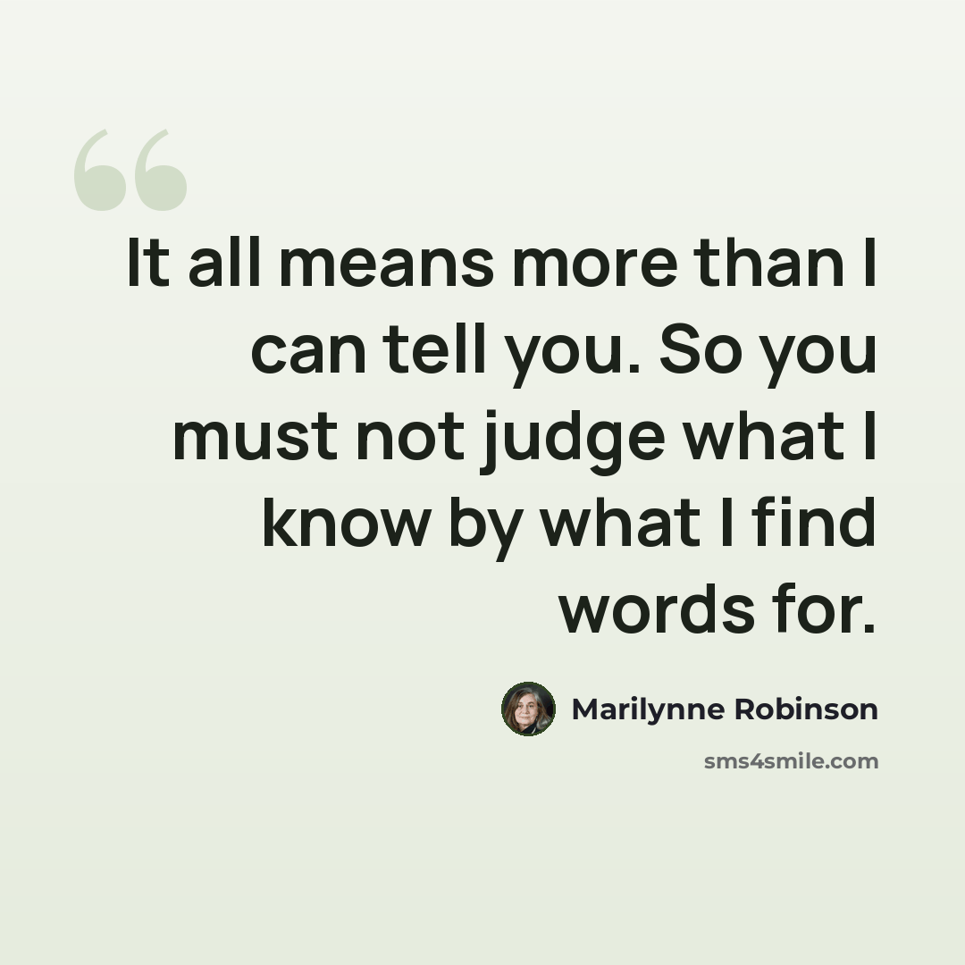 “It all means more than I can tell you. So you must not judge what I know by what I find words for.” quote by Marilynne Robinson