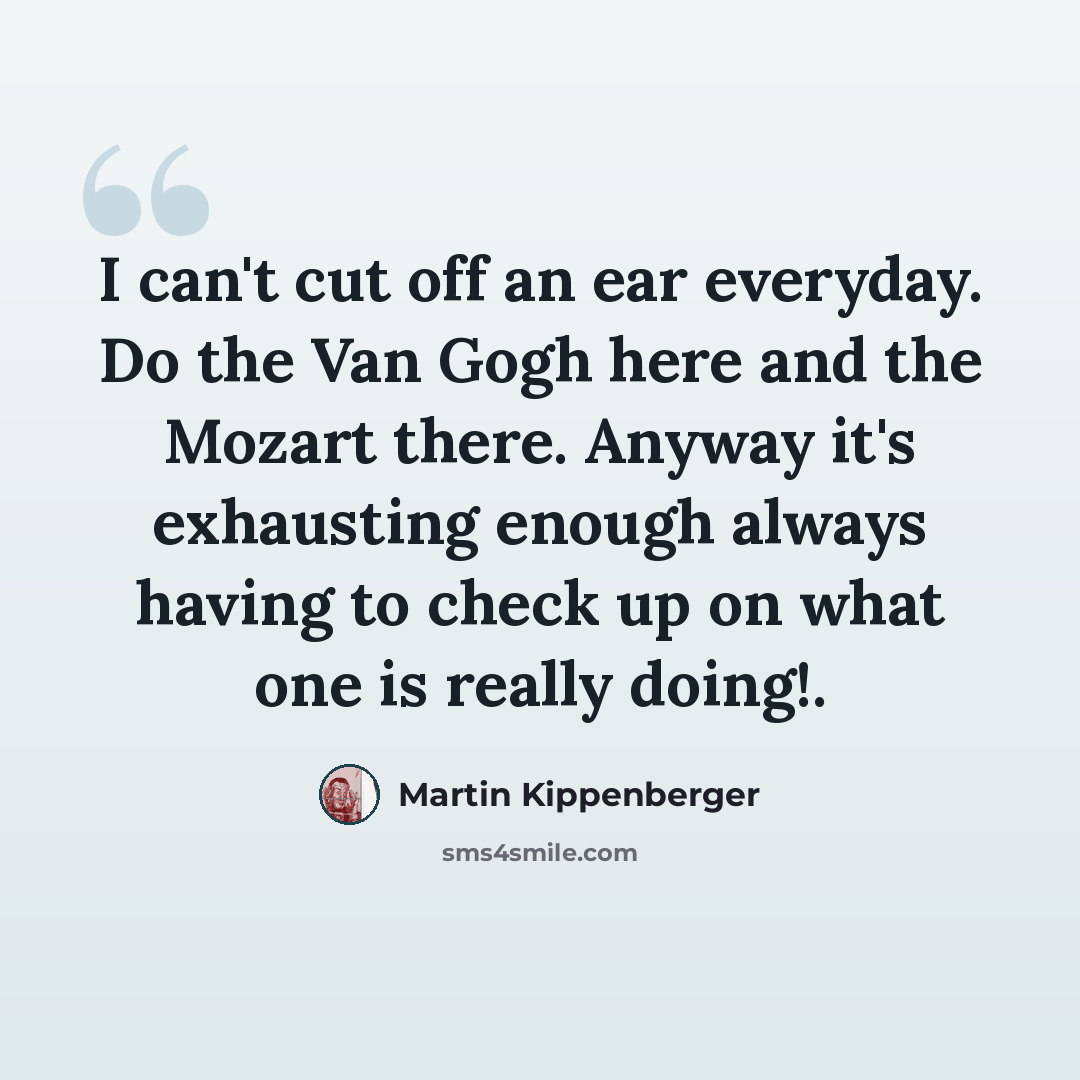 “I can't cut off an ear everyday. Do the Van Gogh here and the Mozart there. Anyway it's exhausting enough always having to check up on what one is really doing!.” quote by Martin Kippenberger