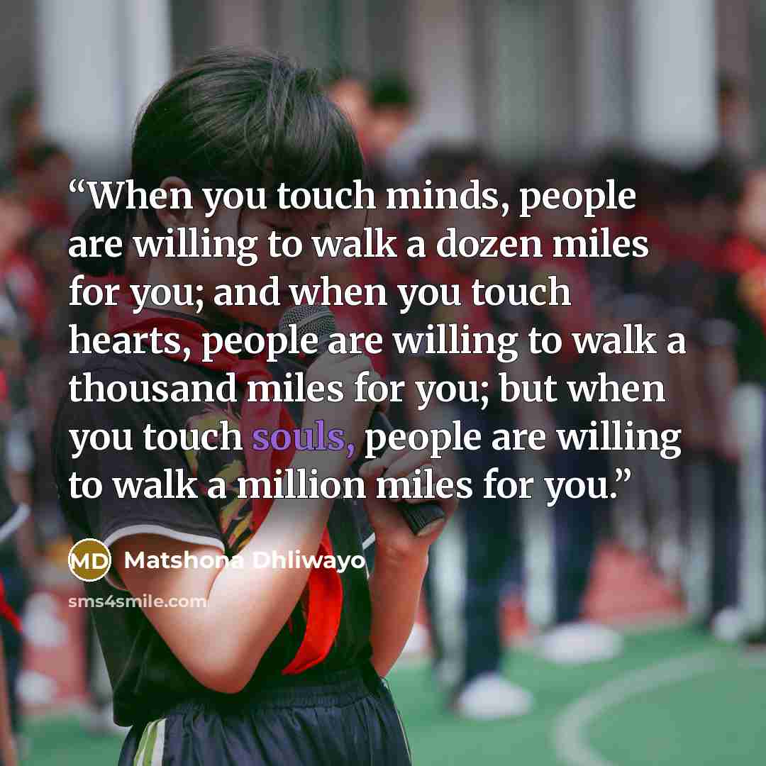 “When you touch minds, people are willing to walk a dozen miles for you; and when you touch hearts, people are willing to walk a thousand miles for you; but when you touch souls, people are willing to walk a million miles for you.” quote by Matshona Dhliwayo