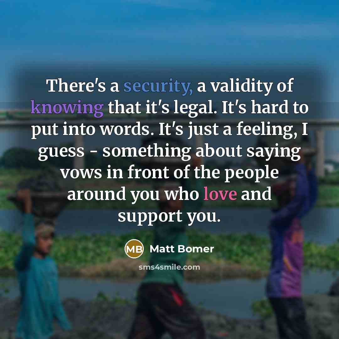 “There's a security, a validity of knowing that it's legal. It's hard to put into words. It's just a feeling, I guess - something about saying vows in front of the people around you who love and support you.” quote by Matt Bomer