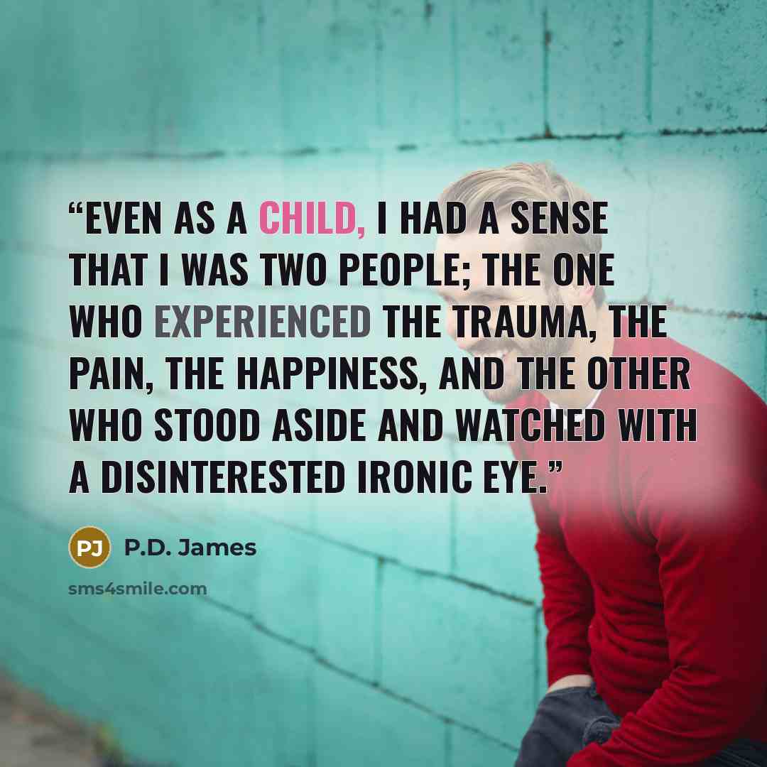 “Even as a child, I had a sense that I was two people; the one who experienced the trauma, the pain, the happiness, and the other who stood aside and watched with a disinterested ironic eye.” quote by P.D. James