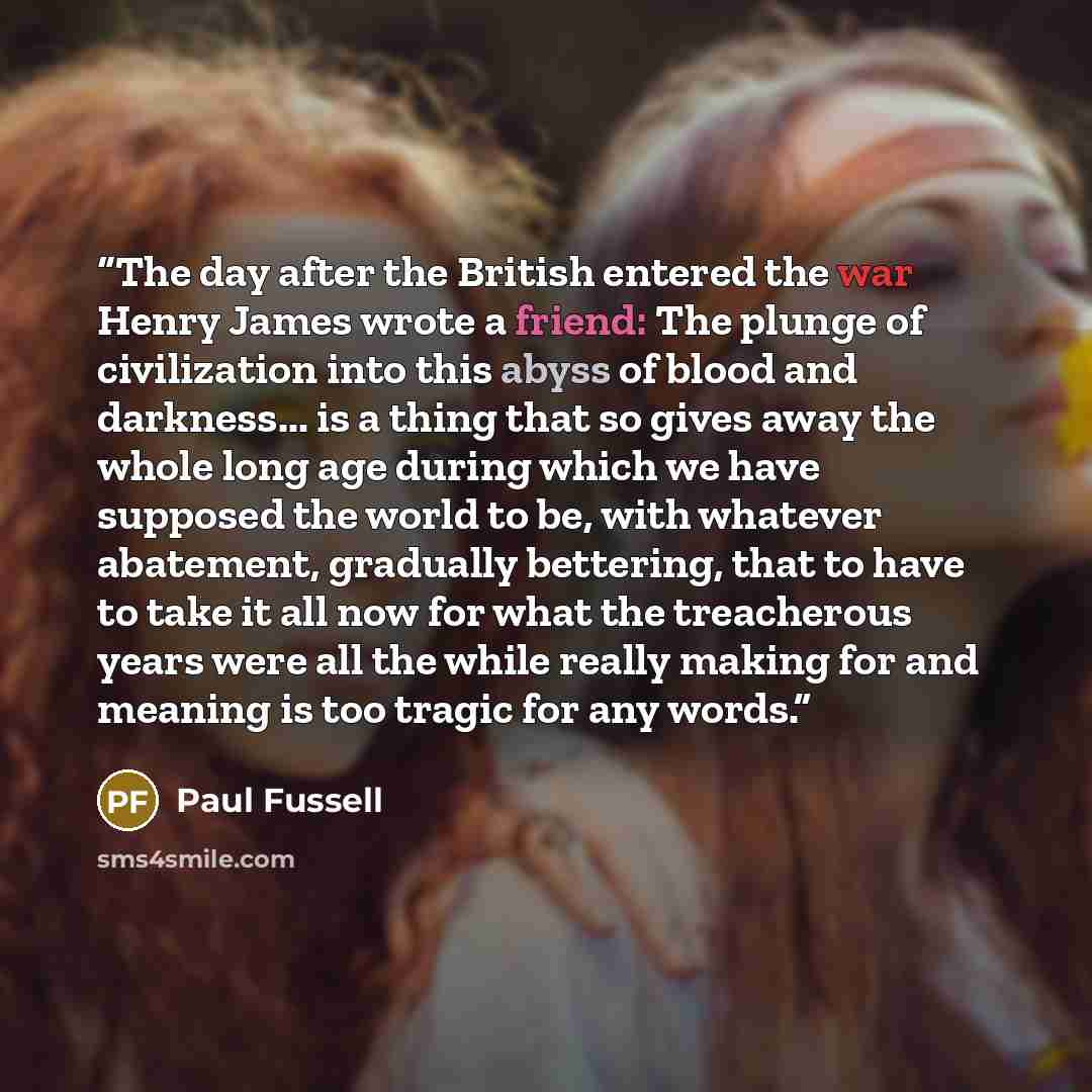 “The day after the British entered the war Henry James wrote a friend: The plunge of civilization into this abyss of blood and darkness... is a thing that so gives away the whole long age during which we have supposed the world to be, with whatever abatement, gradually bettering, that to have to…” quote by Paul Fussell