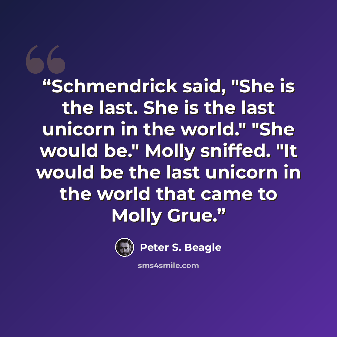 “Schmendrick said, "She is the last. She is the last unicorn in the world." "She would be." Molly sniffed. "It would be the last unicorn in the world that came to Molly Grue.” quote by Peter S. Beagle