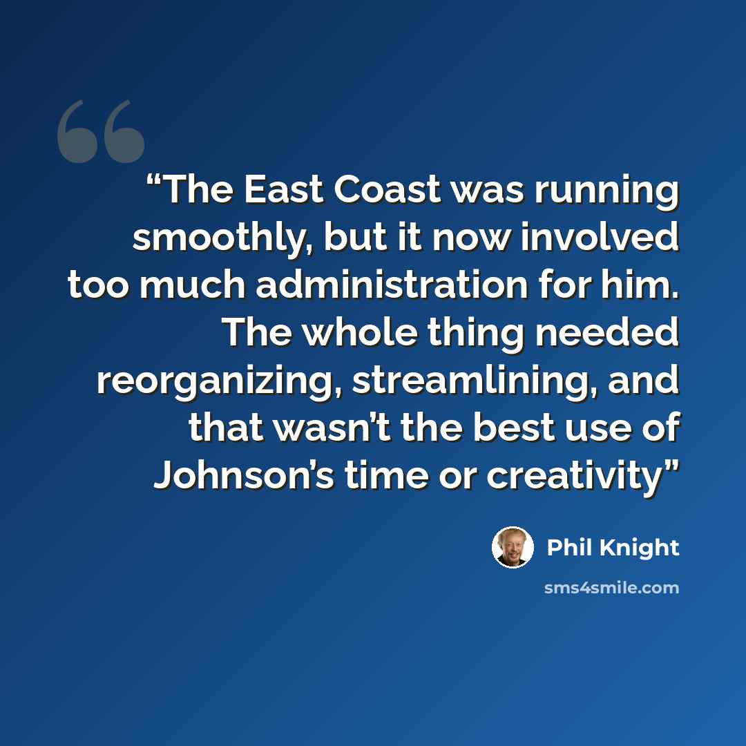“The East Coast was running smoothly, but it now involved too much administration for him. The whole thing needed reorganizing, streamlining, and that wasn’t the best use of Johnson’s time or creativity” quote by Phil Knight
