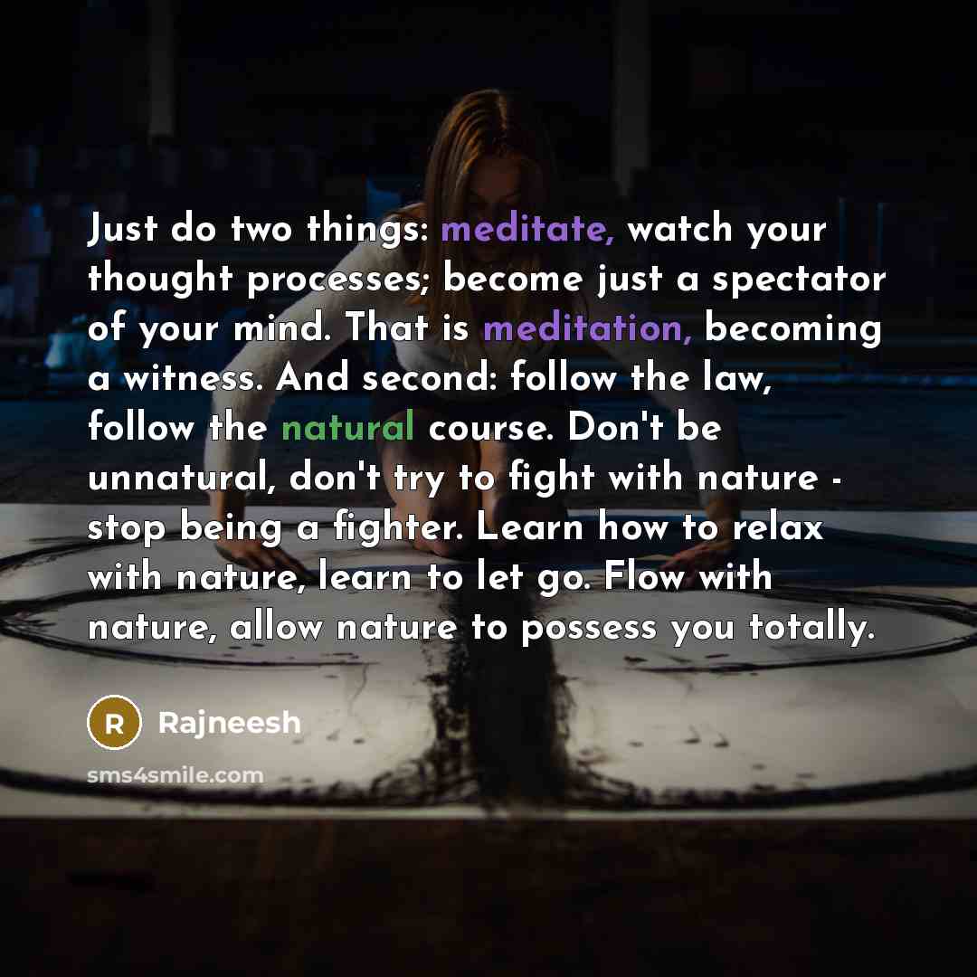 “Just do two things: meditate, watch your thought processes; become just a spectator of your mind. That is meditation, becoming a witness. And second: follow the law, follow the natural course. Don't be unnatural, don't try to fight with nature - stop being a fighter. Learn how to relax with…” quote by Rajneesh