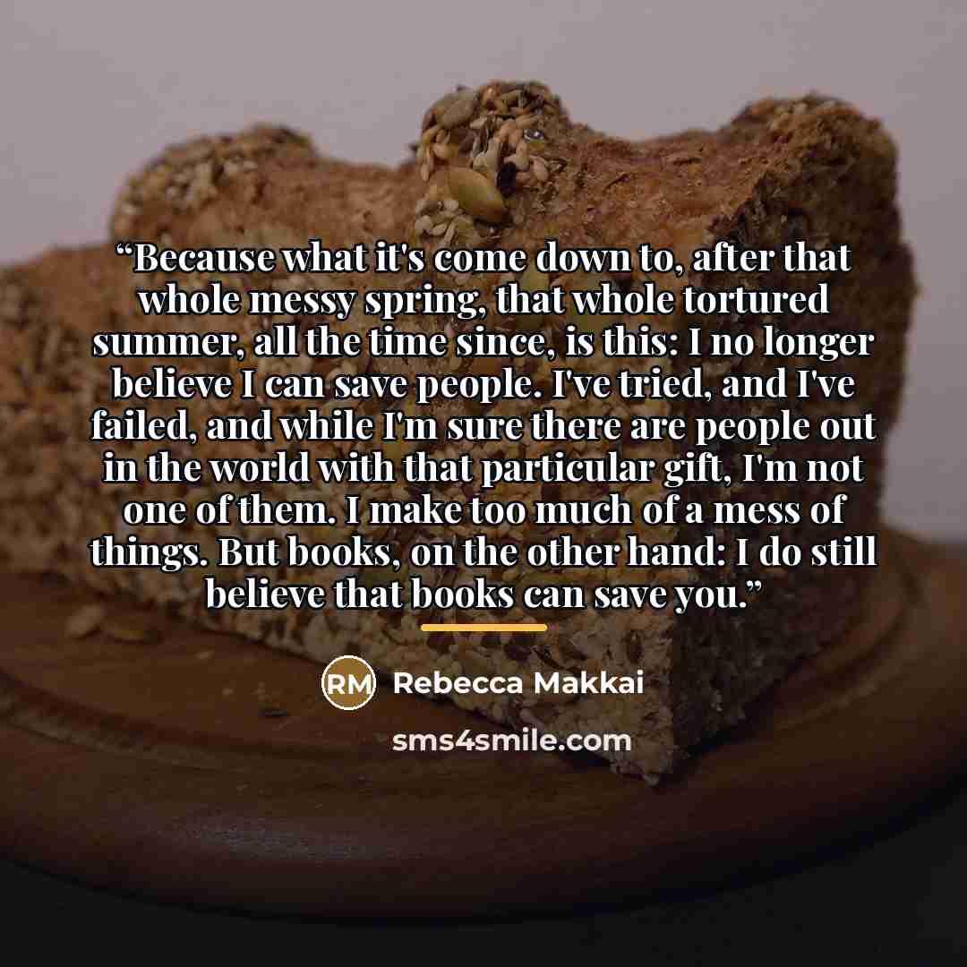“Because what it's come down to, after that whole messy spring, that whole tortured summer, all the time since, is this: I no longer believe I can save people. I've tried, and I've failed, and while I'm sure there are people out in the world with that particular gift, I'm not one of them. I make…” quote by Rebecca Makkai