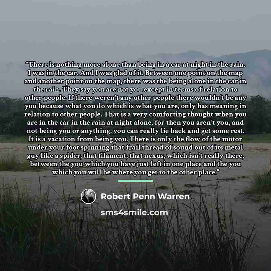“There is nothing more alone than being in a car at night in the rain. I was in the car. And I was glad of it. Between one point on the map and another point on the map, there was the being alone in the car in the rain. They say you are not you except in terms of relation to other people. If there…” quote by Robert Penn Warren
