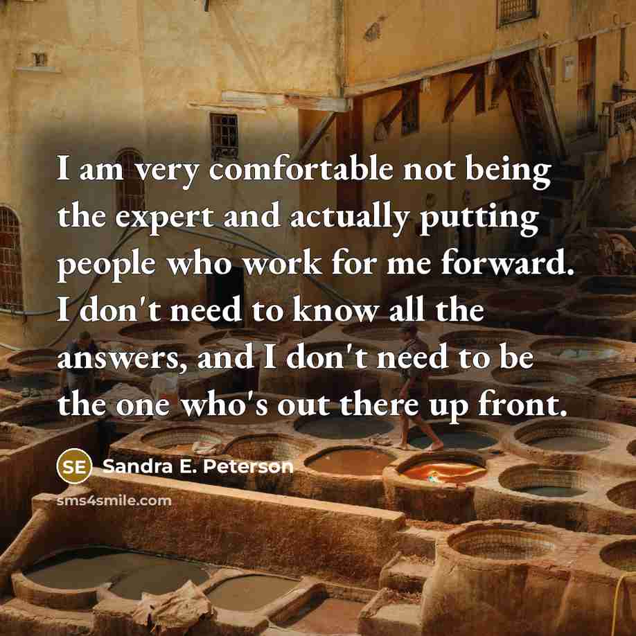 “I am very comfortable not being the expert and actually putting people who work for me forward. I don't need to know all the answers, and I don't need to be the one who's out there up front.” quote by Sandra E. Peterson