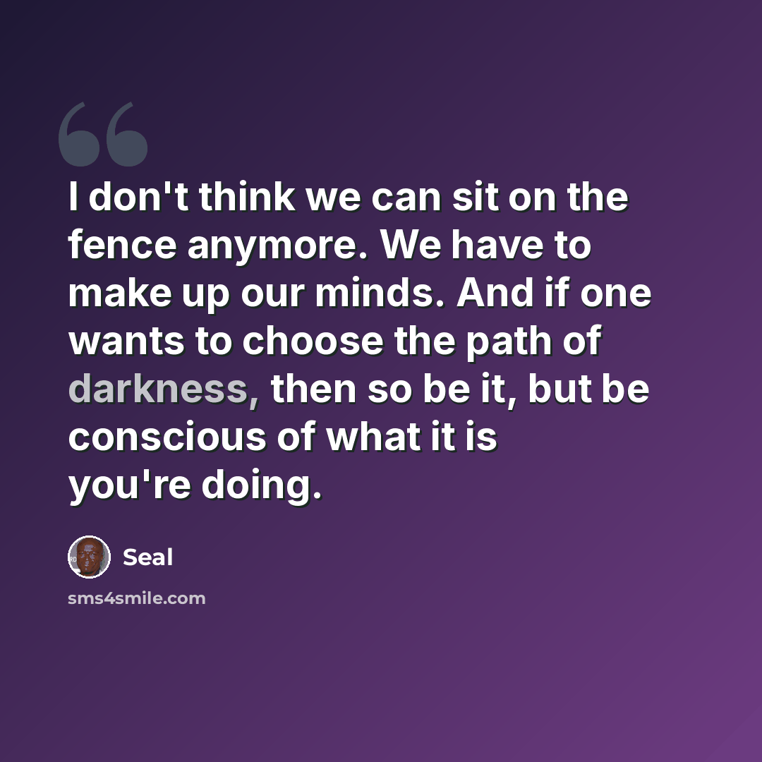 “I don't think we can sit on the fence anymore. We have to make up our minds. And if one wants to choose the path of darkness, then so be it, but be conscious of what it is you're doing.” quote by Seal