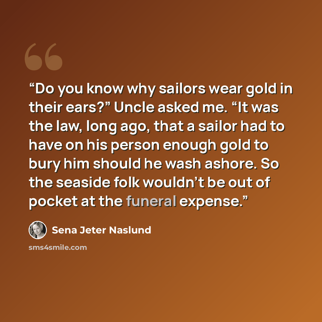 “Do you know why sailors wear gold in their ears?” Uncle asked me. “It was the law, long ago, that a sailor had to have on his person enough gold to bury him should he wash ashore. So the seaside folk wouldn’t be out of pocket at the funeral expense.” quote by Sena Jeter Naslund