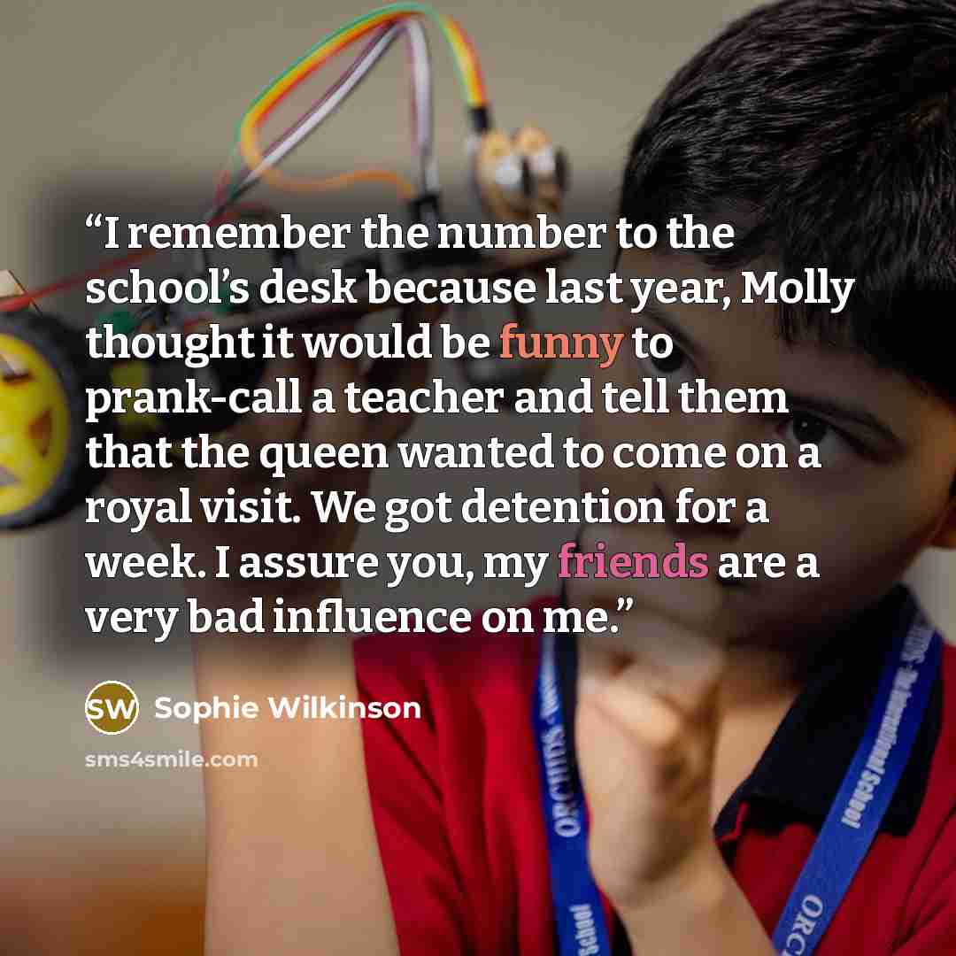 “I remember the number to the school’s desk because last year, Molly thought it would be funny to prank-call a teacher and tell them that the queen wanted to come on a royal visit. We got detention for a week. I assure you, my friends are a very bad influence on me.” quote by Sophie Wilkinson