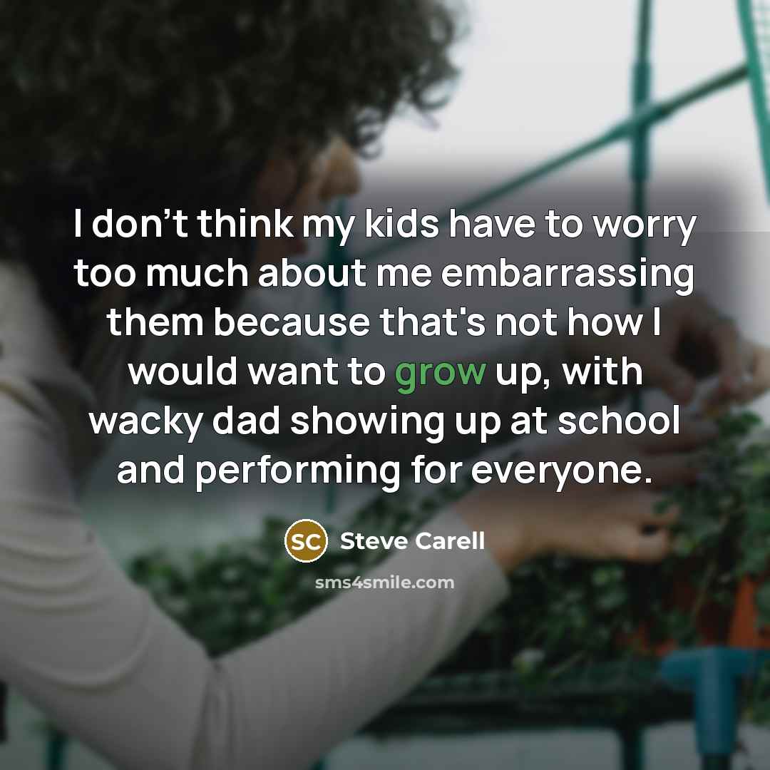 “I don't think my kids have to worry too much about me embarrassing them because that's not how I would want to grow up, with wacky dad showing up at school and performing for everyone.” quote by Steve Carell