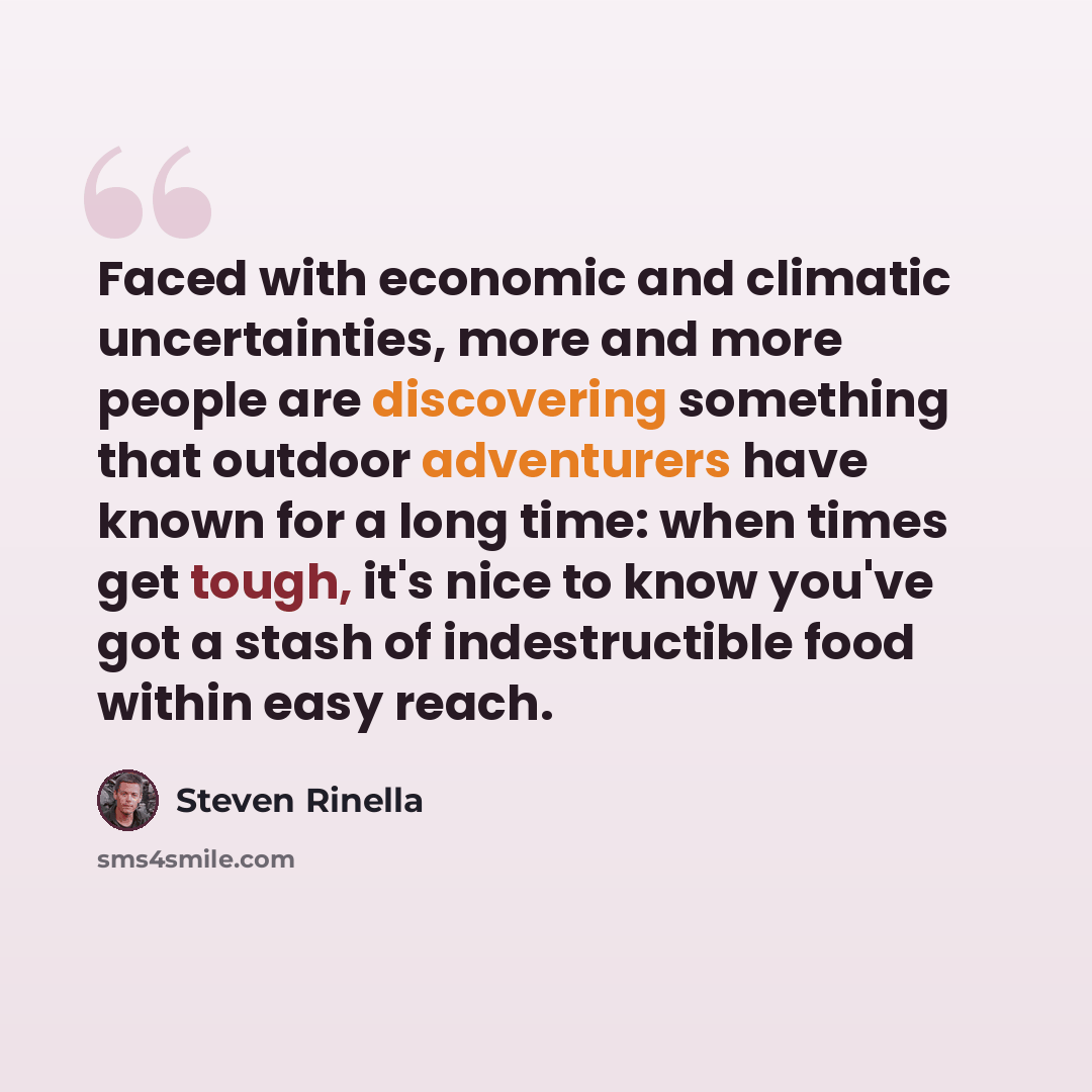 “Faced with economic and climatic uncertainties, more and more people are discovering something that outdoor adventurers have known for a long time: when times get tough, it's nice to know you've got a stash of indestructible food within easy reach.” quote by Steven Rinella