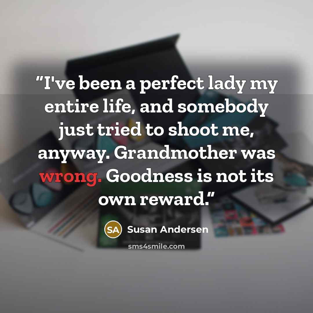 “I've been a perfect lady my entire life, and somebody just tried to shoot me, anyway. Grandmother was wrong. Goodness is not its own reward.” quote by Susan Andersen