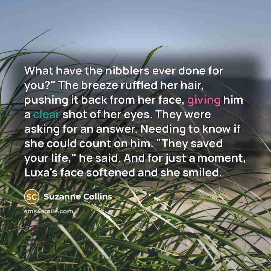 “What have the nibblers ever done for you?" The breeze ruffled her hair, pushing it back from her face, giving him a clear shot of her eyes. They were asking for an answer. Needing to know if she could count on him. "They saved your life," he said. And for just a moment, Luxa's face softened and…” quote by Suzanne Collins