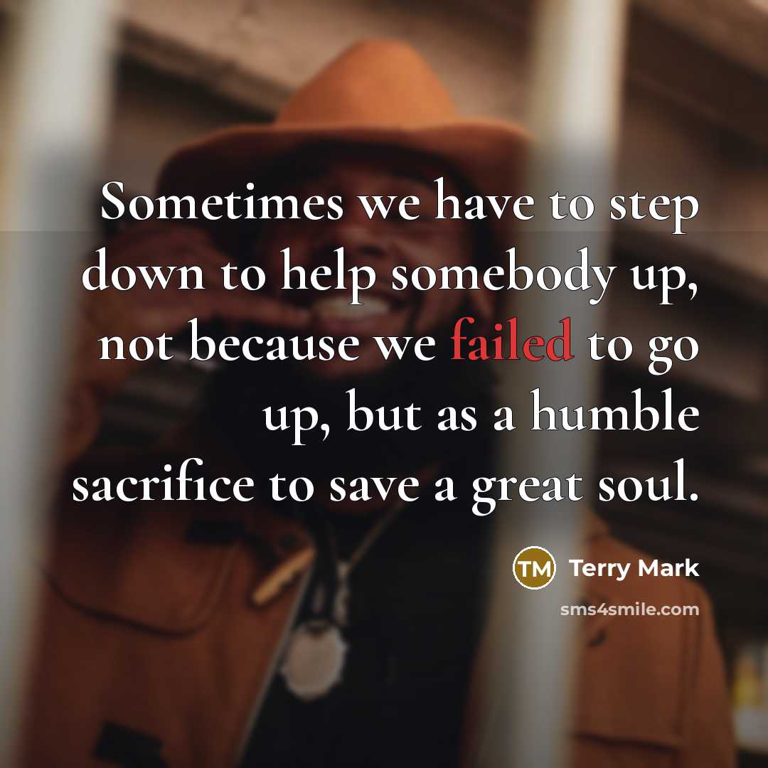 “Sometimes we have to step down to help somebody up, not because we failed to go up, but as a humble sacrifice to save a great soul.” quote by Terry Mark