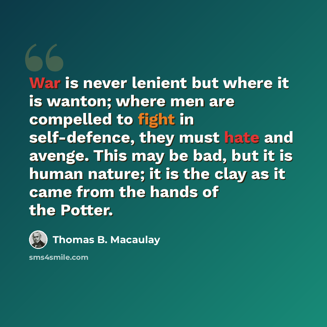 “War is never lenient but where it is wanton; where men are compelled to fight in self-defence, they must hate and avenge. This may be bad, but it is human nature; it is the clay as it came from the hands of the Potter.” quote by Thomas B. Macaulay