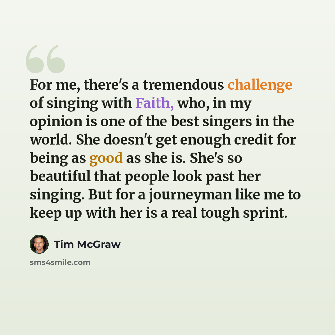 “For me, there's a tremendous challenge of singing with Faith, who, in my opinion is one of the best singers in the world. She doesn't get enough credit for being as good as she is. She's so beautiful that people look past her singing. But for a journeyman like me to keep up with her is a real…” quote by Tim McGraw