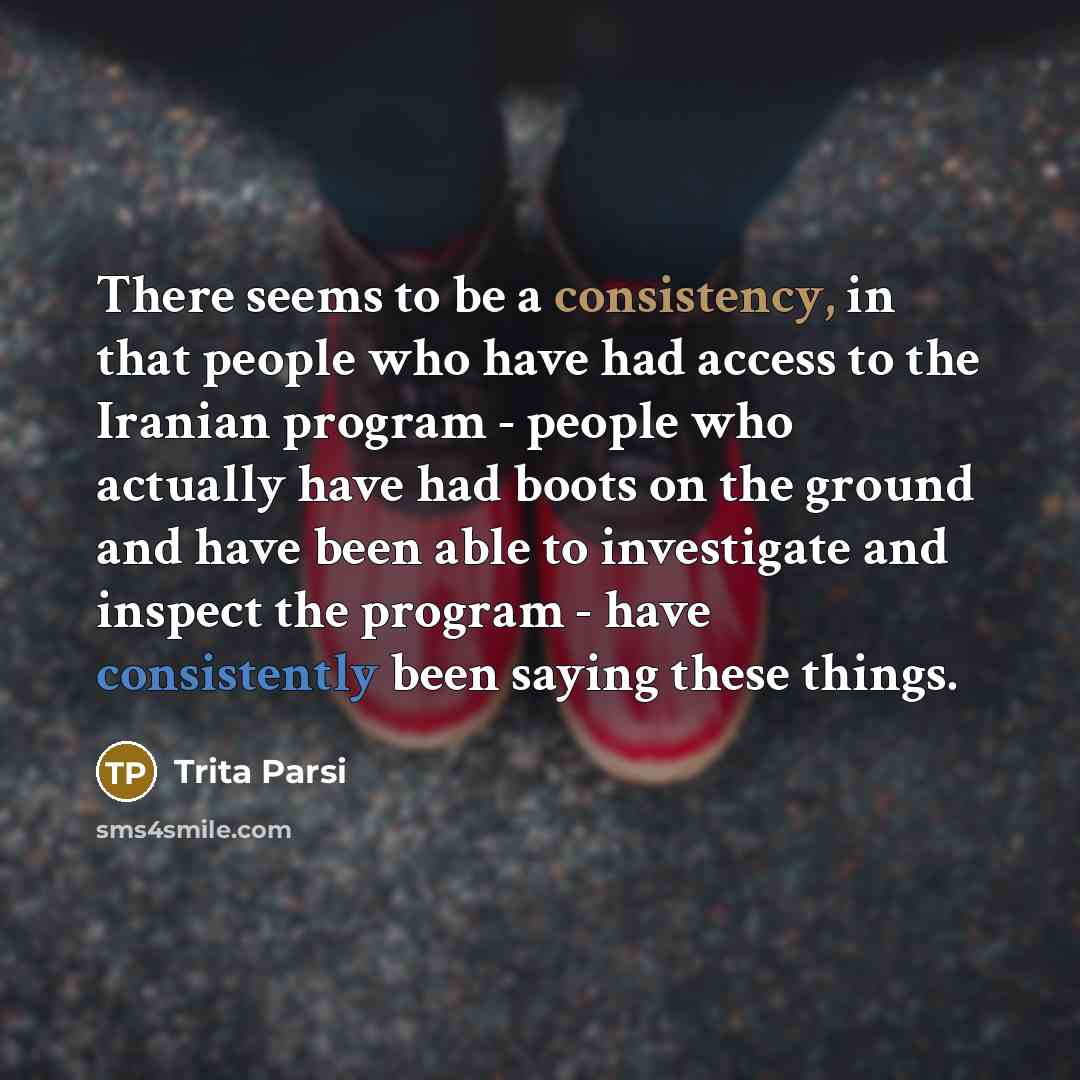 “There seems to be a consistency, in that people who have had access to the Iranian program - people who actually have had boots on the ground and have been able to investigate and inspect the program - have consistently been saying these things.” quote by Trita Parsi