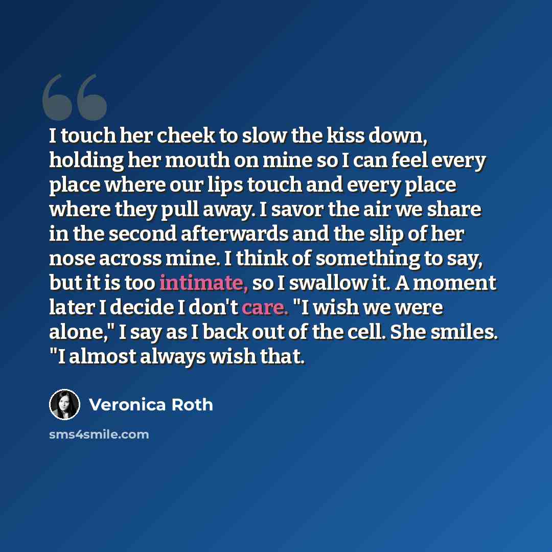“I touch her cheek to slow the kiss down, holding her mouth on mine so I can feel every place where our lips touch and every place where they pull away. I savor the air we share in the second afterwards and the slip of her nose across mine. I think of something to say, but it is too intimate, so I…” quote by Veronica Roth