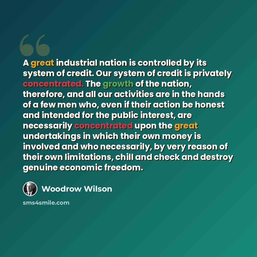 “A great industrial nation is controlled by its system of credit. Our system of credit is privately concentrated. The growth of the nation, therefore, and all our activities are in the hands of a few men who, even if their action be honest and intended for the public interest, are necessarily…” quote by Woodrow Wilson